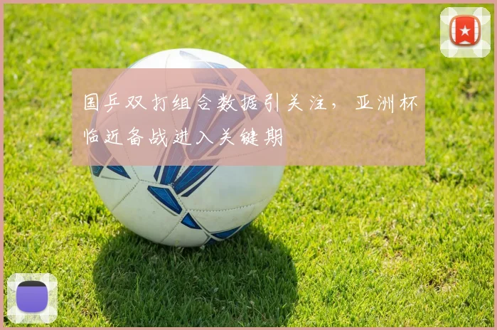 国乒双打组合数据引关注，亚洲杯临近备战进入关键期
