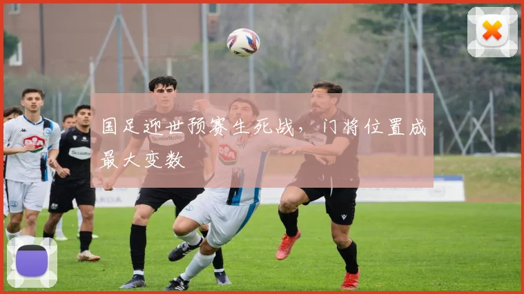 国足迎世预赛生死战，门将位置成最大变数