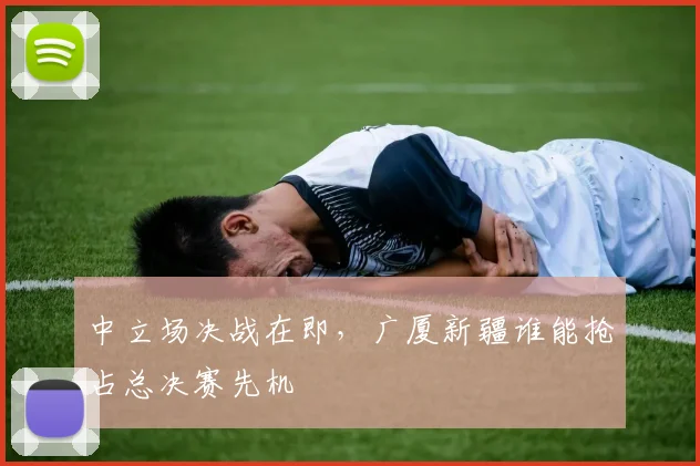 中立场决战在即，广厦新疆谁能抢占总决赛先机
