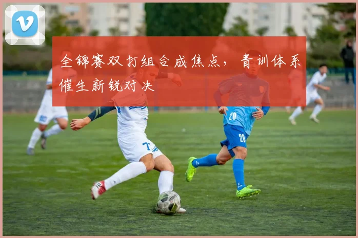 全锦赛双打组合成焦点，青训体系催生新锐对决