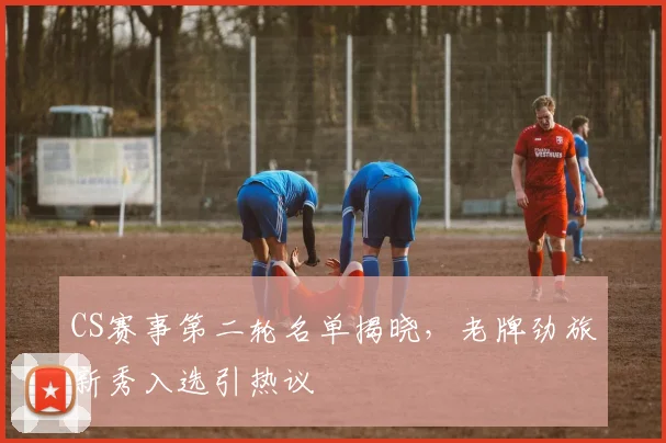 CS赛事第二轮名单揭晓，老牌劲旅新秀入选引热议